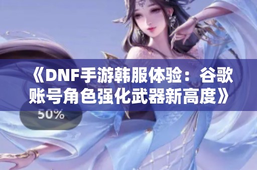 《DNF手游韩服体验：谷歌账号角色强化武器新高度》