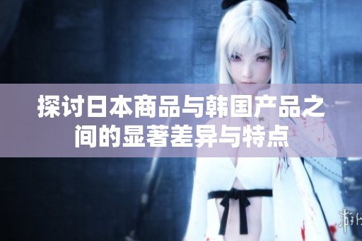 探讨日本商品与韩国产品之间的显著差异与特点