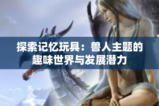 探索记忆玩具：兽人主题的趣味世界与发展潜力