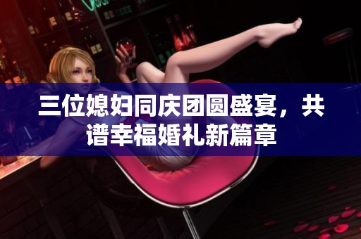 三位媳妇同庆团圆盛宴，共谱幸福婚礼新篇章