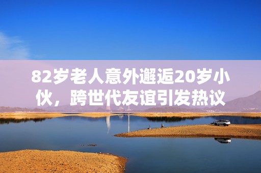 82岁老人意外邂逅20岁小伙，跨世代友谊引发热议