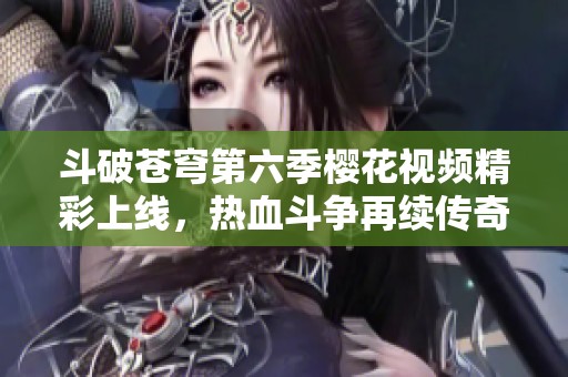 斗破苍穹第六季樱花视频精彩上线，热血斗争再续传奇旅程