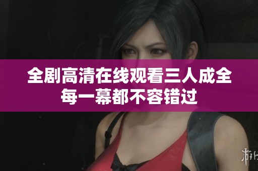 全剧高清在线观看三人成全每一幕都不容错过