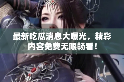 最新吃瓜消息大曝光，精彩内容免费无限畅看！
