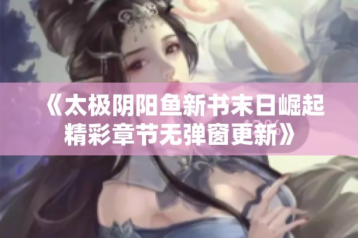 《太极阴阳鱼新书末日崛起精彩章节无弹窗更新》