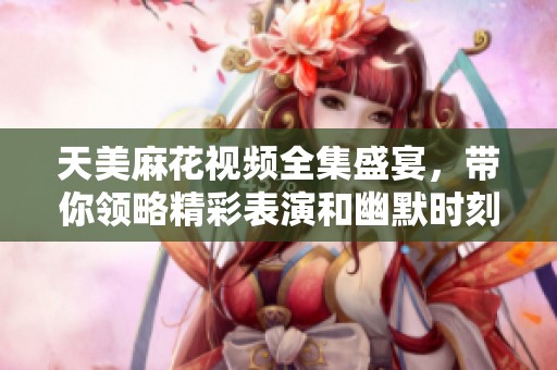 天美麻花视频全集盛宴，带你领略精彩表演和幽默时刻