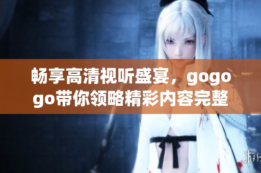 畅享高清视听盛宴，gogogo带你领略精彩内容完整体验