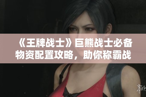 《王牌战士》巨熊战士必备物资配置攻略，助你称霸战场