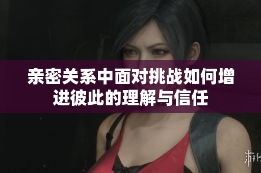 亲密关系中面对挑战如何增进彼此的理解与信任