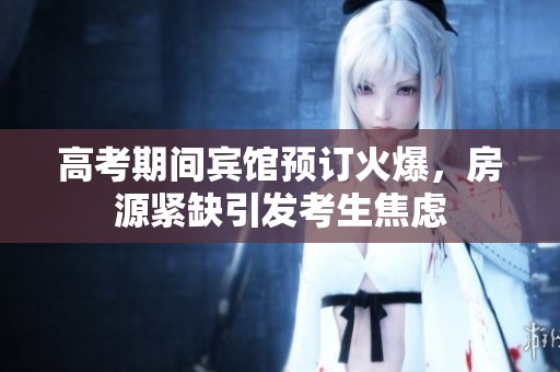 高考期间宾馆预订火爆，房源紧缺引发考生焦虑