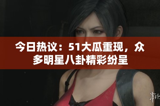 今日热议：51大瓜重现，众多明星八卦精彩纷呈