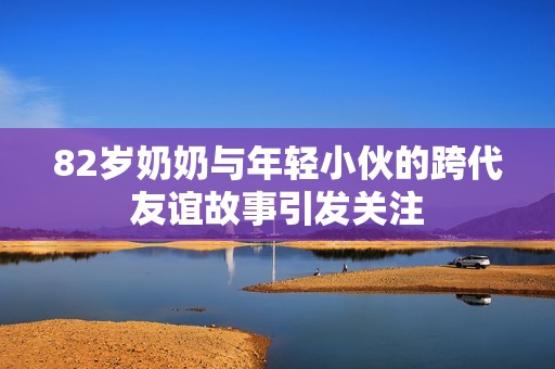 82岁奶奶与年轻小伙的跨代友谊故事引发关注