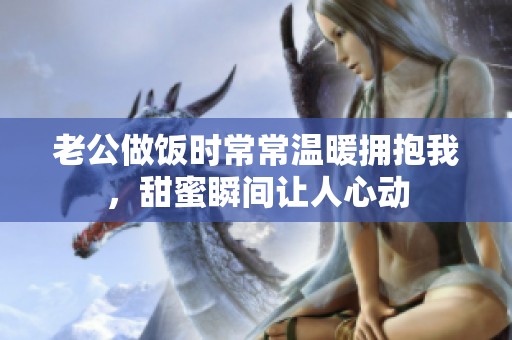 老公做饭时常常温暖拥抱我，甜蜜瞬间让人心动