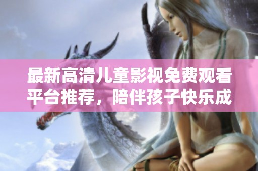 最新高清儿童影视免费观看平台推荐，陪伴孩子快乐成长！