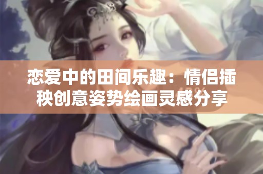 恋爱中的田间乐趣：情侣插秧创意姿势绘画灵感分享