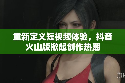 重新定义短视频体验，抖音火山版掀起创作热潮