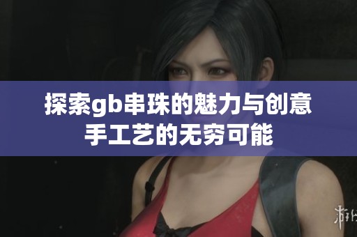 探索gb串珠的魅力与创意手工艺的无穷可能