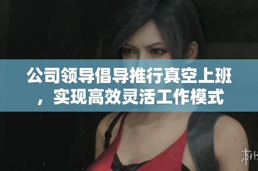 公司领导倡导推行真空上班，实现高效灵活工作模式