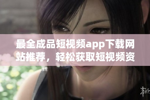 最全成品短视频app下载网站推荐，轻松获取短视频资源