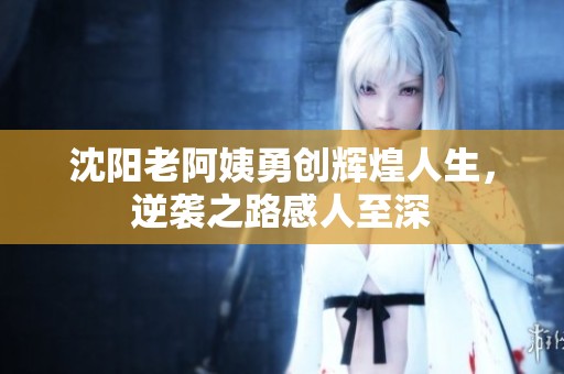 沈阳老阿姨勇创辉煌人生，逆袭之路感人至深