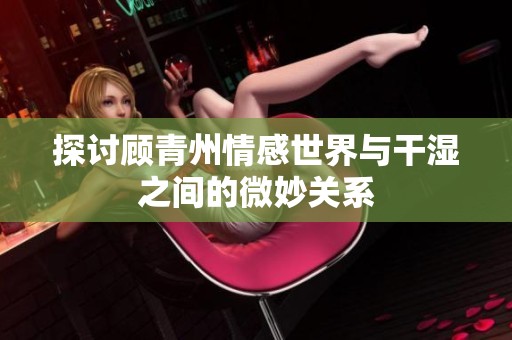 探讨顾青州情感世界与干湿之间的微妙关系
