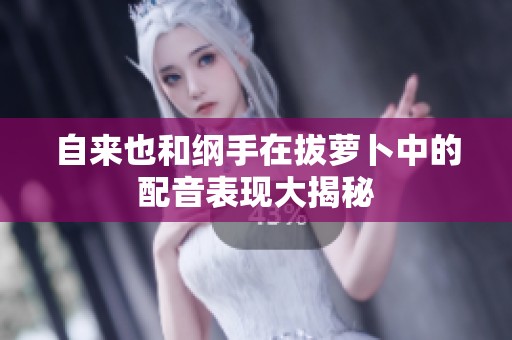 自来也和纲手在拔萝卜中的配音表现大揭秘
