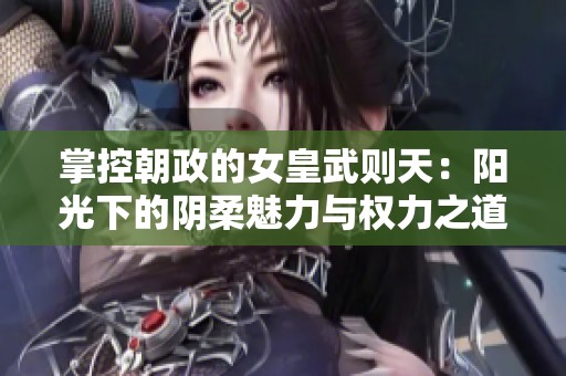 掌控朝政的女皇武则天：阳光下的阴柔魅力与权力之道