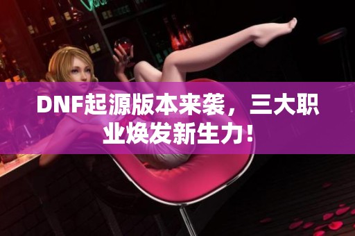 DNF起源版本来袭，三大职业焕发新生力！