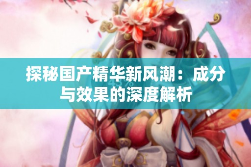 探秘国产精华新风潮：成分与效果的深度解析