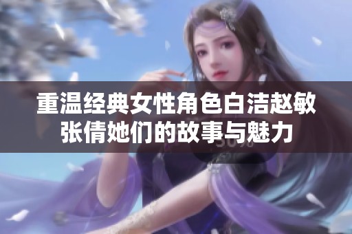 重温经典女性角色白洁赵敏张倩她们的故事与魅力