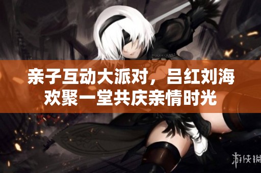 亲子互动大派对，吕红刘海欢聚一堂共庆亲情时光
