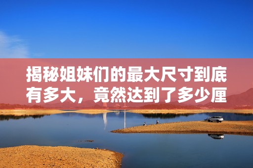 揭秘姐妹们的最大尺寸到底有多大，竟然达到了多少厘米
