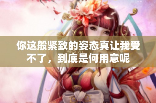 你这般紧致的姿态真让我受不了，到底是何用意呢