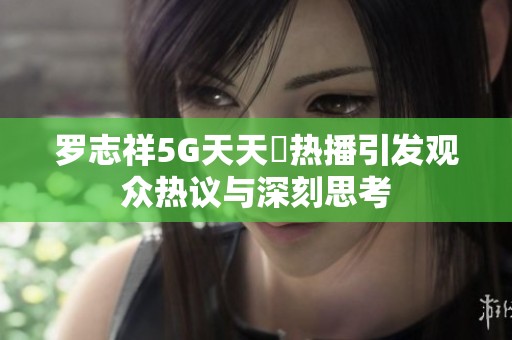 罗志祥5G天天奭热播引发观众热议与深刻思考