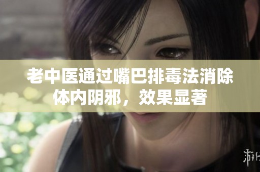 老中医通过嘴巴排毒法消除体内阴邪，效果显著