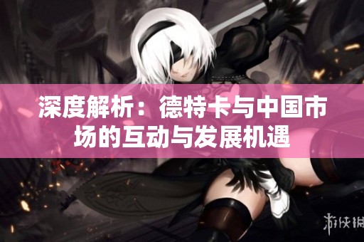 深度解析：德特卡与中国市场的互动与发展机遇