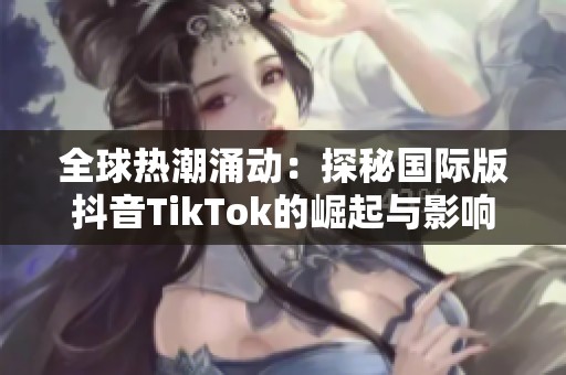 全球热潮涌动：探秘国际版抖音TikTok的崛起与影响力