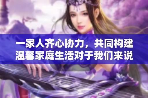 一家人齐心协力，共同构建温馨家庭生活对于我们来说有多重要