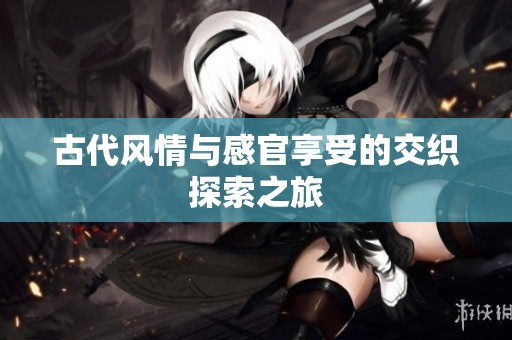 古代风情与感官享受的交织探索之旅