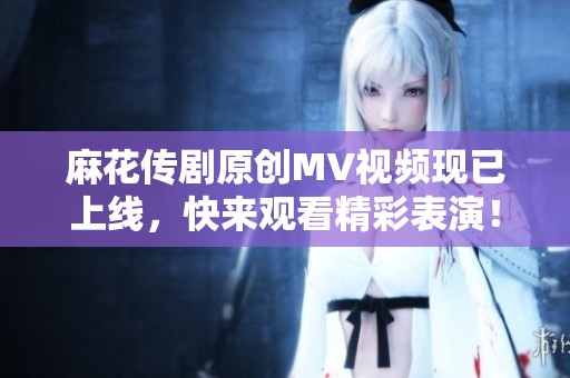 麻花传剧原创MV视频现已上线，快来观看精彩表演！
