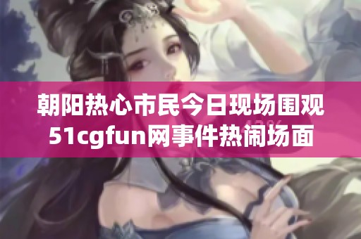 朝阳热心市民今日现场围观51cgfun网事件热闹场面