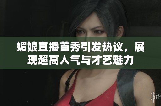 媚娘直播首秀引发热议，展现超高人气与才艺魅力