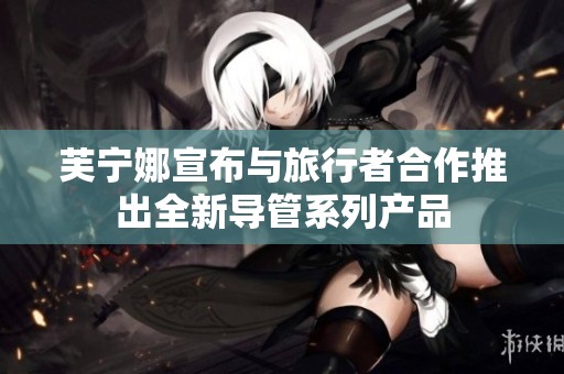 芙宁娜宣布与旅行者合作推出全新导管系列产品