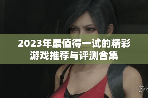 2023年最值得一试的精彩游戏推荐与评测合集