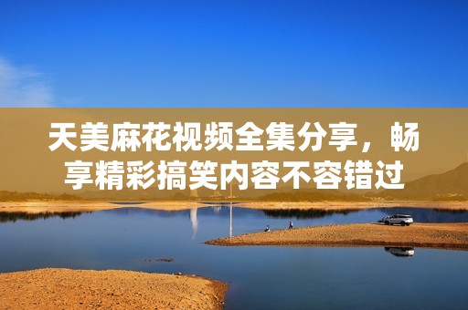 天美麻花视频全集分享，畅享精彩搞笑内容不容错过