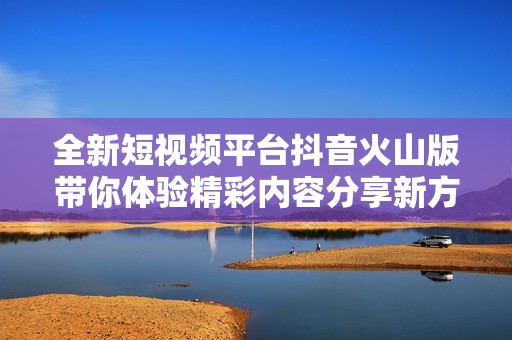 全新短视频平台抖音火山版带你体验精彩内容分享新方式