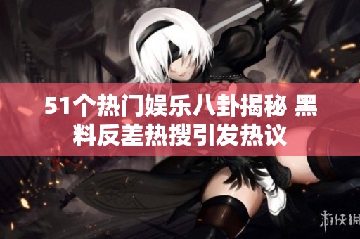 51个热门娱乐八卦揭秘 黑料反差热搜引发热议