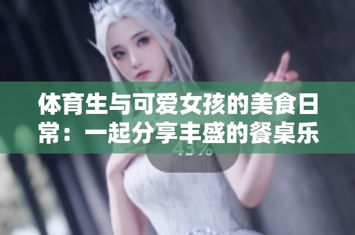 体育生与可爱女孩的美食日常：一起分享丰盛的餐桌乐趣