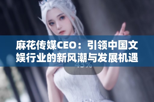 麻花传媒CEO：引领中国文娱行业的新风潮与发展机遇