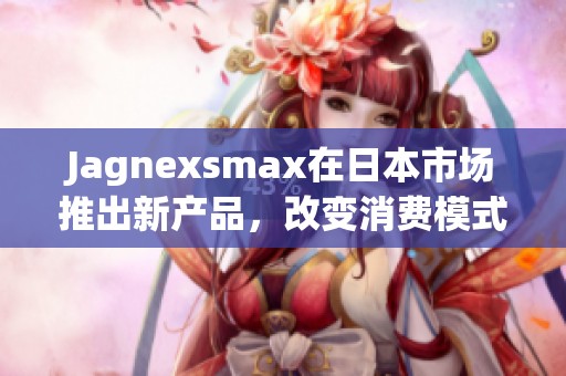 Jagnexsmax在日本市场推出新产品，改变消费模式引关注